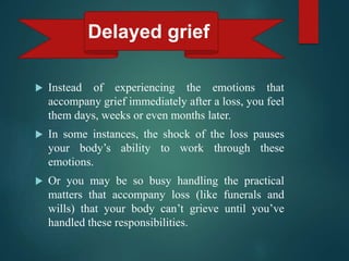  Instead of experiencing the emotions that
accompany grief immediately after a loss, you feel
them days, weeks or even months later.
 In some instances, the shock of the loss pauses
your body’s ability to work through these
emotions.
 Or you may be so busy handling the practical
matters that accompany loss (like funerals and
wills) that your body can’t grieve until you’ve
handled these responsibilities.
Delayed grief
 