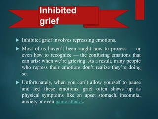  Inhibited grief involves repressing emotions.
 Most of us haven’t been taught how to process — or
even how to recognize — the confusing emotions that
can arise when we’re grieving. As a result, many people
who repress their emotions don’t realize they’re doing
so.
 Unfortunately, when you don’t allow yourself to pause
and feel these emotions, grief often shows up as
physical symptoms like an upset stomach, insomnia,
anxiety or even panic attacks.
Inhibited
grief
 