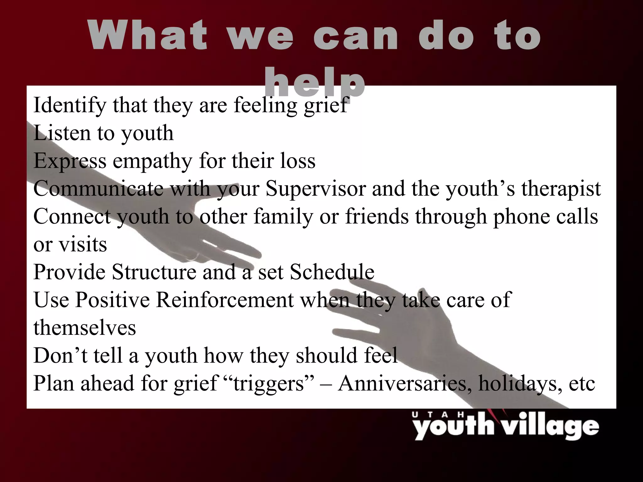 What we can do to help Identify that they are feeling grief Listen to youth Express empathy for their loss Communicate with your Supervisor and the youth ’s therapist Connect youth to other family or friends through phone calls or visits Provide Structure and a set Schedule Use Positive Reinforcement when they take care of themselves Don ’t tell a youth how they should feel Plan ahead for grief  “triggers” – Anniversaries, holidays, etc 