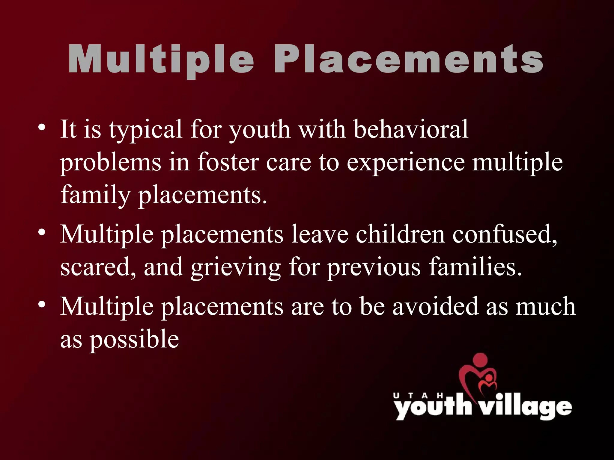 Multiple Placements It is typical for youth with behavioral problems in foster care to experience multiple family placements.  Multiple placements leave children confused, scared, and grieving for previous families.  Multiple placements are to be avoided as much as possible  