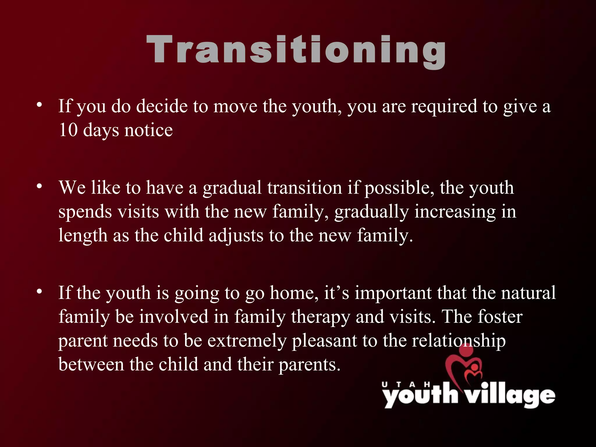 Transitioning If you do decide to move the youth, you are required to give a 10 days notice We like to have a gradual transition if possible, the youth spends visits with the new family, gradually increasing in length as the child adjusts to the new family.  If the youth is going to go home, it ’s important that the natural family be involved in family therapy and visits. The foster parent needs to be extremely pleasant to the relationship between the child and their parents.  