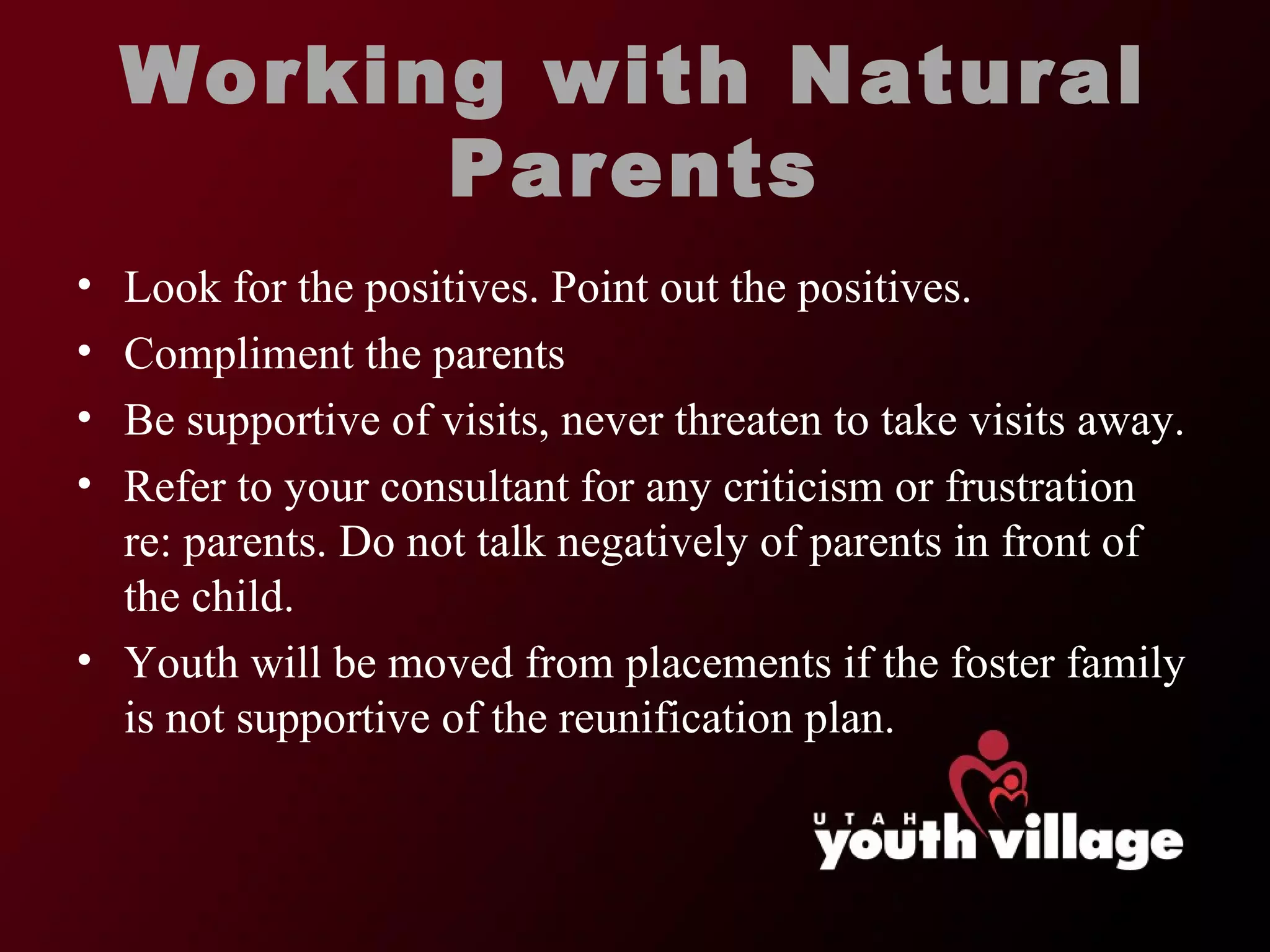 Working with Natural Parents Look for the positives. Point out the positives.  Compliment the parents  Be supportive of visits, never threaten to take visits away.  Refer to your consultant for any criticism or frustration re: parents. Do not talk negatively of parents in front of the child.  Youth will be moved from placements if the foster family is not supportive of the reunification plan.  