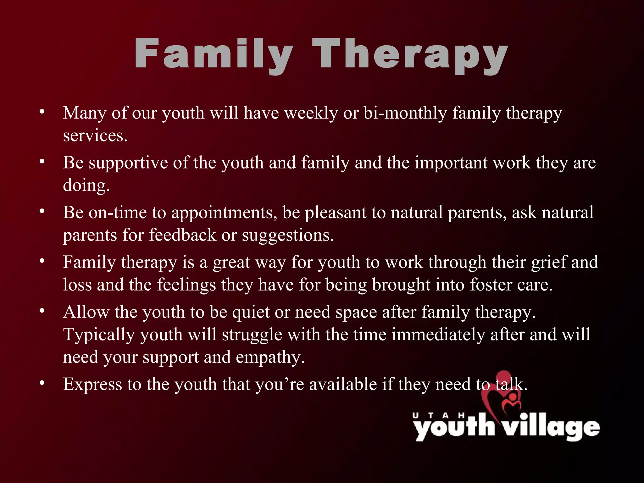 Family Therapy Many of our youth will have weekly or bi-monthly family therapy services.  Be supportive of the youth and family and the important work they are doing.  Be on-time to appointments, be pleasant to natural parents, ask natural parents for feedback or suggestions.  Family therapy is a great way for youth to work through their grief and loss and the feelings they have for being brought into foster care.  Allow the youth to be quiet or need space after family therapy. Typically youth will struggle with the time immediately after and will need your support and empathy.  Express to the youth that you ’re available if they need to talk.  