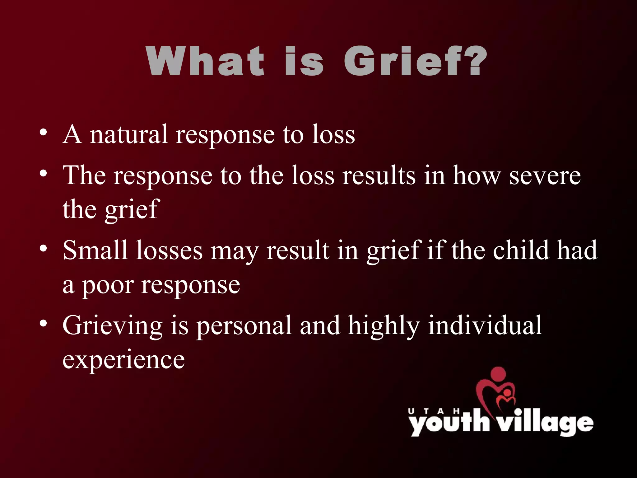 What is Grief? A natural response to loss The response to the loss results in how severe the grief Small losses may result in grief if the child had a poor response Grieving is personal and highly individual experience 