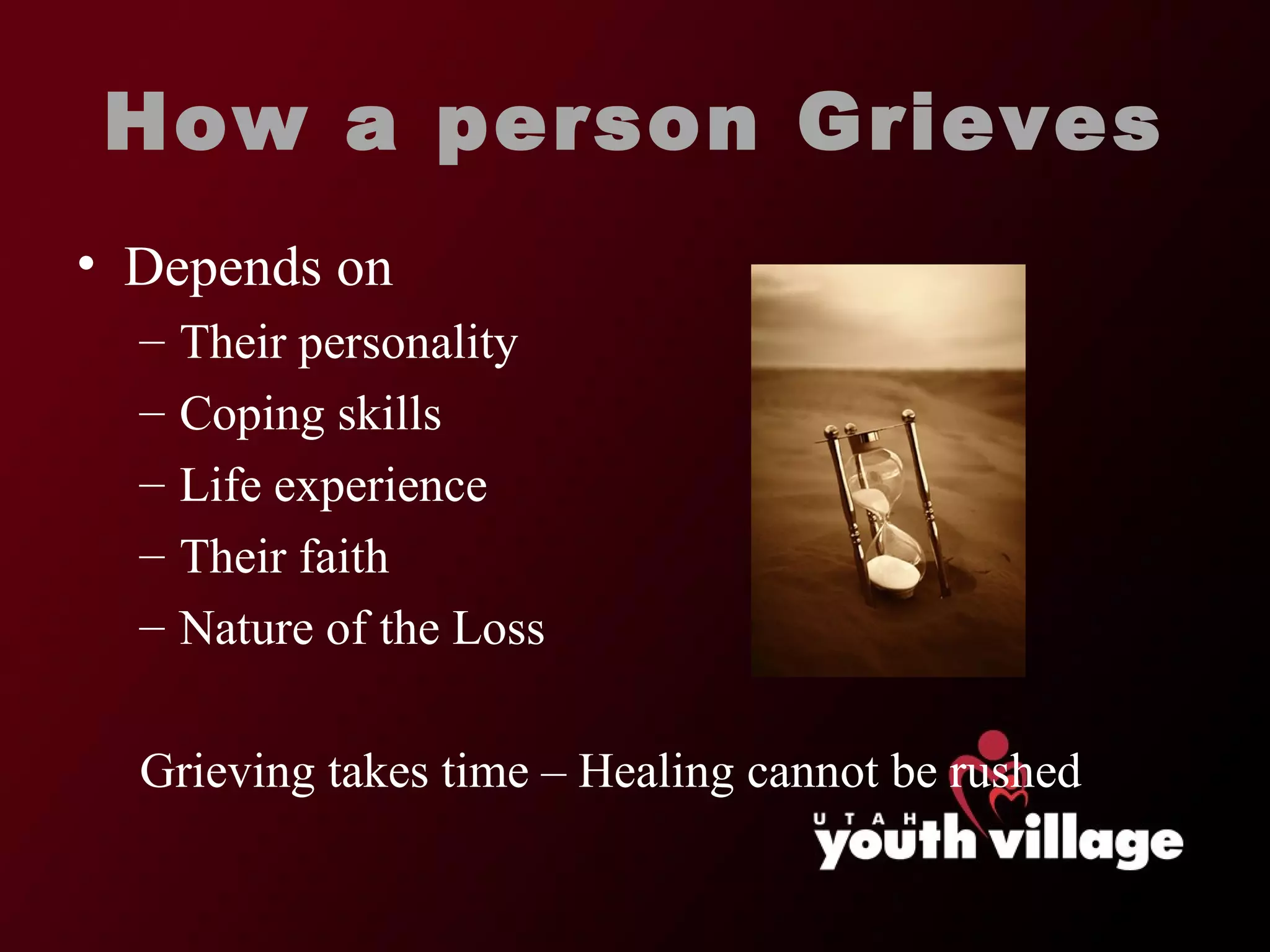How a person Grieves Depends on  Their personality Coping skills Life experience Their faith Nature of the Loss Grieving takes time – Healing cannot be rushed 