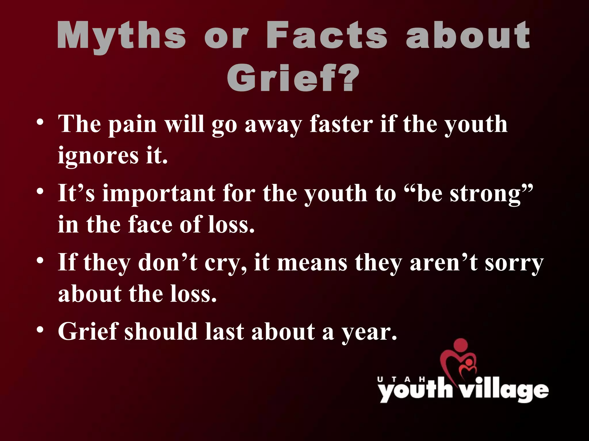 Myths or Facts about Grief? The pain will go away faster if the youth ignores it. It ’s important for the youth to “be strong” in the face of loss. If they don ’t cry, it means they aren’t sorry about the loss. Grief should last about a year. 