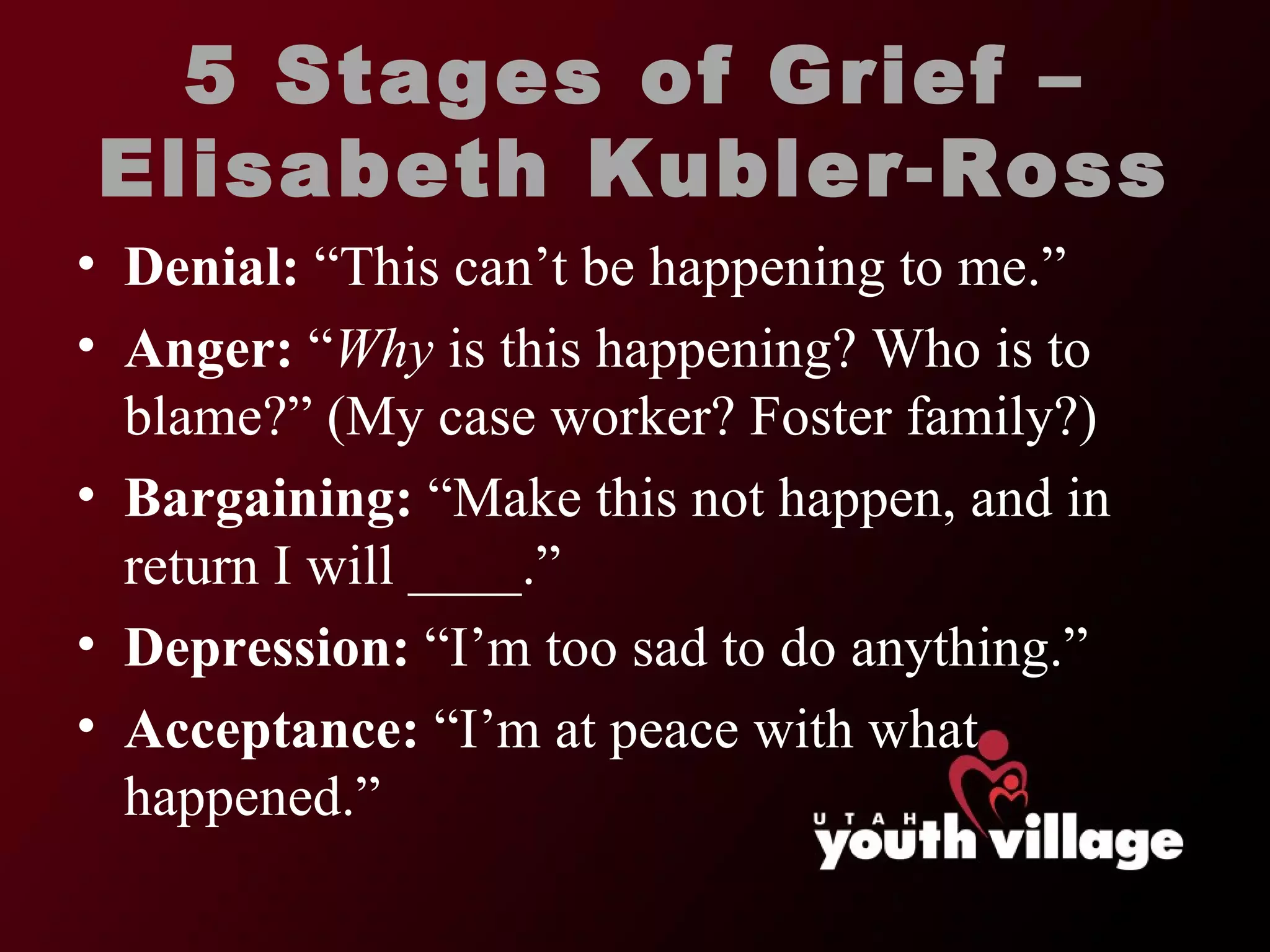 5 Stages of Grief – Elisabeth Kubler-Ross Denial:  “This can’t be happening to me.” Anger:   “ Why  is this happening? Who is to blame?” (My case worker? Foster family?) Bargaining:   “Make this not happen, and in return I will ____.” Depression:  “I’m too sad to do anything.” Acceptance:   “I’m at peace with what happened.” 