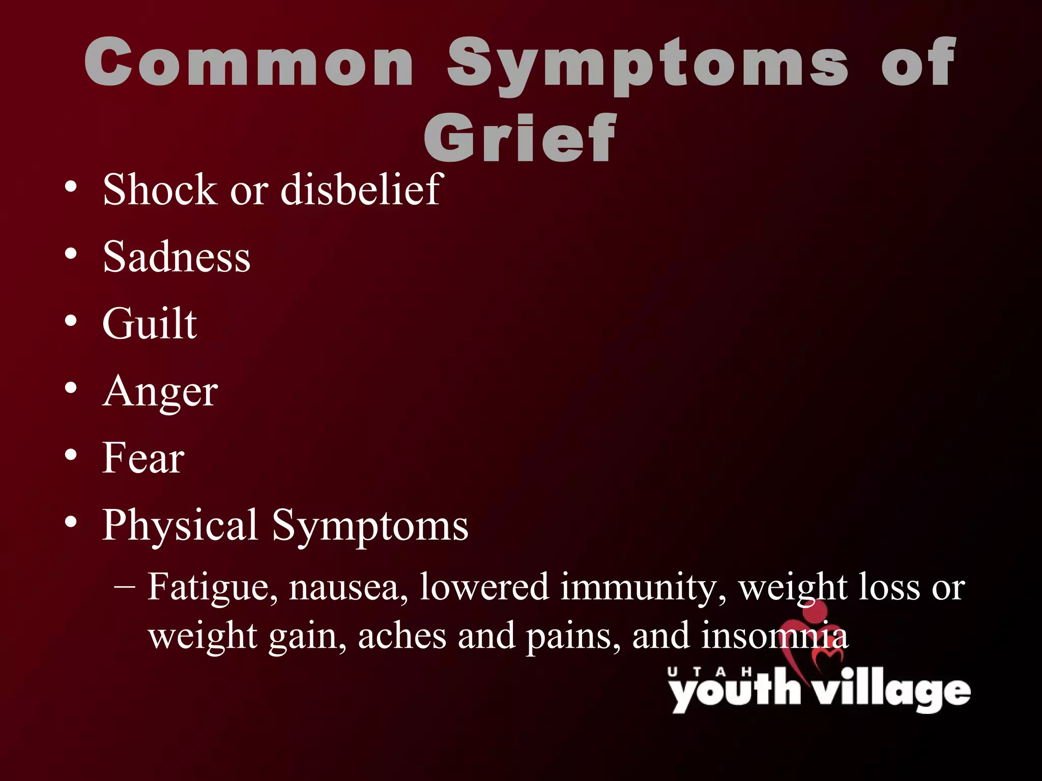 Common Symptoms of Grief Shock or disbelief Sadness Guilt Anger Fear Physical Symptoms Fatigue, nausea, lowered immunity, weight loss or weight gain, aches and pains, and insomnia 