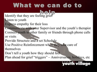 What we can do to help Identify that they are feeling grief Listen to youth Express empathy for their loss Communicate with your Supervisor and the youth ’s therapist Connect youth to other family or friends through phone calls or visits Provide Structure and a set Schedule Use Positive Reinforcement when they take care of themselves Don ’t tell a youth how they should feel Plan ahead for grief  “triggers” – Anniversaries, holidays, etc 