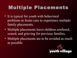 Multiple Placements It is typical for youth with behavioral problems in foster care to experience multiple family placements.  Multiple placements leave children confused, scared, and grieving for previous families.  Multiple placements are to be avoided as much as possible  