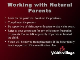 Working with Natural Parents Look for the positives. Point out the positives.  Compliment the parents  Be supportive of visits, never threaten to take visits away.  Refer to your consultant for any criticism or frustration re: parents. Do not talk negatively of parents in front of the child.  Youth will be moved from placements if the foster family is not supportive of the reunification plan.  