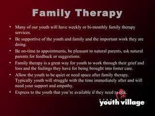 Family Therapy Many of our youth will have weekly or bi-monthly family therapy services.  Be supportive of the youth and family and the important work they are doing.  Be on-time to appointments, be pleasant to natural parents, ask natural parents for feedback or suggestions.  Family therapy is a great way for youth to work through their grief and loss and the feelings they have for being brought into foster care.  Allow the youth to be quiet or need space after family therapy. Typically youth will struggle with the time immediately after and will need your support and empathy.  Express to the youth that you ’re available if they need to talk.  