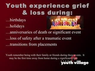 Youth experience grief & loss during: …birthdays …holidays …anniversaries of death or significant event …loss of safety after a traumatic event …transitions from placements Youth remember being with their family or friends during these events.  It may be the first time away from home during a significant event 