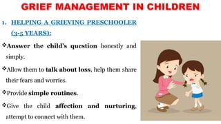 GRIEF MANAGEMENT IN CHILDREN
1. HELPING A GRIEVING PRESCHOOLER
(3-5 YEARS):
Answer the child’s question honestly and
simply.
Allow them to talk about loss, help them share
their fears and worries.
Provide simple routines.
Give the child affection and nurturing,
attempt to connect with them.
 