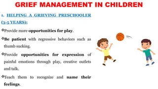 1. HELPING A GRIEVING PRESCHOOLER
(3-5 YEARS):
Provide more opportunities for play.
Be patient with regressive behaviors such as
thumb sucking.
Provide opportunities for expression of
painful emotions through play, creative outlets
and talk.
Teach them to recognize and name their
feelings.
GRIEF MANAGEMENT IN CHILDREN
 