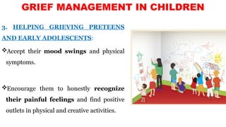 3. HELPING GRIEVING PRETEENS
AND EARLY ADOLESCENTS:
Accept their mood swings and physical
symptoms.
Encourage them to honestly recognize
their painful feelings and find positive
outlets in physical and creative activities.
GRIEF MANAGEMENT IN CHILDREN
 