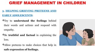 3. HELPING GRIEVING PRETEENS AND
EARLY ADOLESCENTS:
Try to understand the feelings behind
their words and actions and respond with
empathy.
Be truthful and factual in explaining the
loss.
Allow preteens to make choices that help in
safe expression of feelings.
GRIEF MANAGEMENT IN CHILDREN
 
