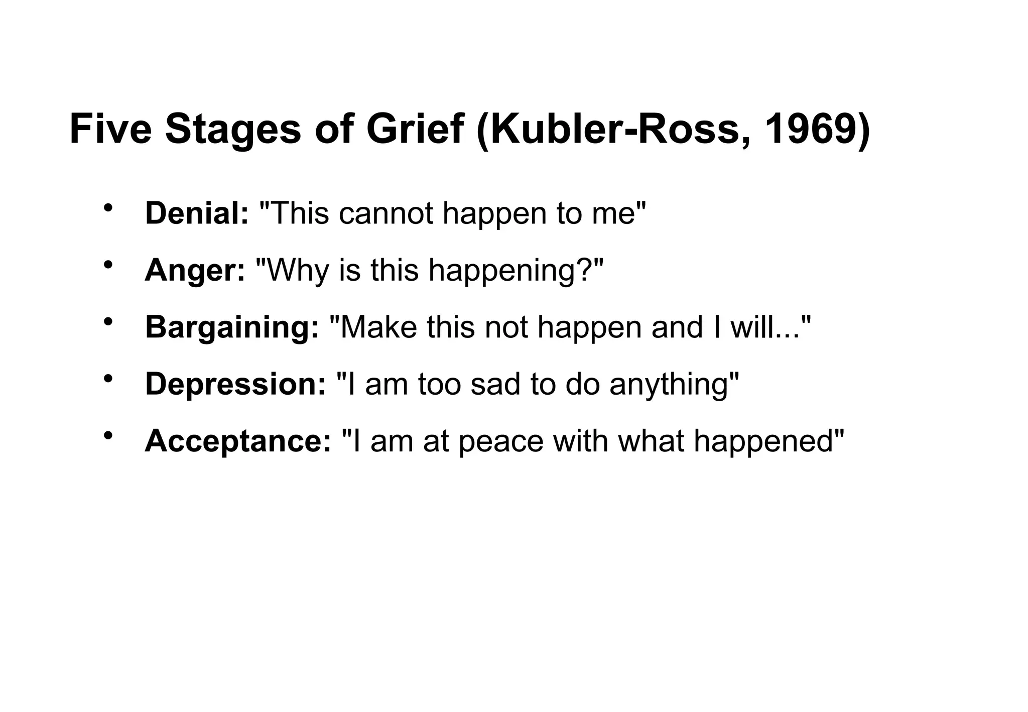 Five Stages of Grief (Kubler-Ross, 1969)
• Denial: "This cannot happen to me"
• Anger: "Why is this happening?"
• Bargaining: "Make this not happen and I will..."
• Depression: "I am too sad to do anything"
• Acceptance: "I am at peace with what happened"
 