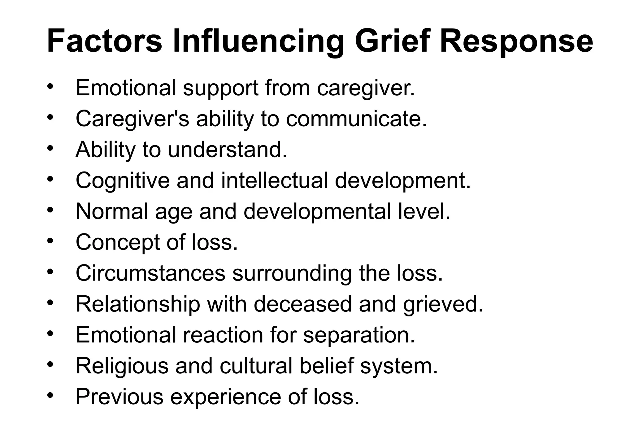 Factors Influencing Grief Response
• Emotional support from caregiver.
• Caregiver's ability to communicate.
• Ability to understand.
• Cognitive and intellectual development.
• Normal age and developmental level.
• Concept of loss.
• Circumstances surrounding the loss.
• Relationship with deceased and grieved.
• Emotional reaction for separation.
• Religious and cultural belief system.
• Previous experience of loss.
 