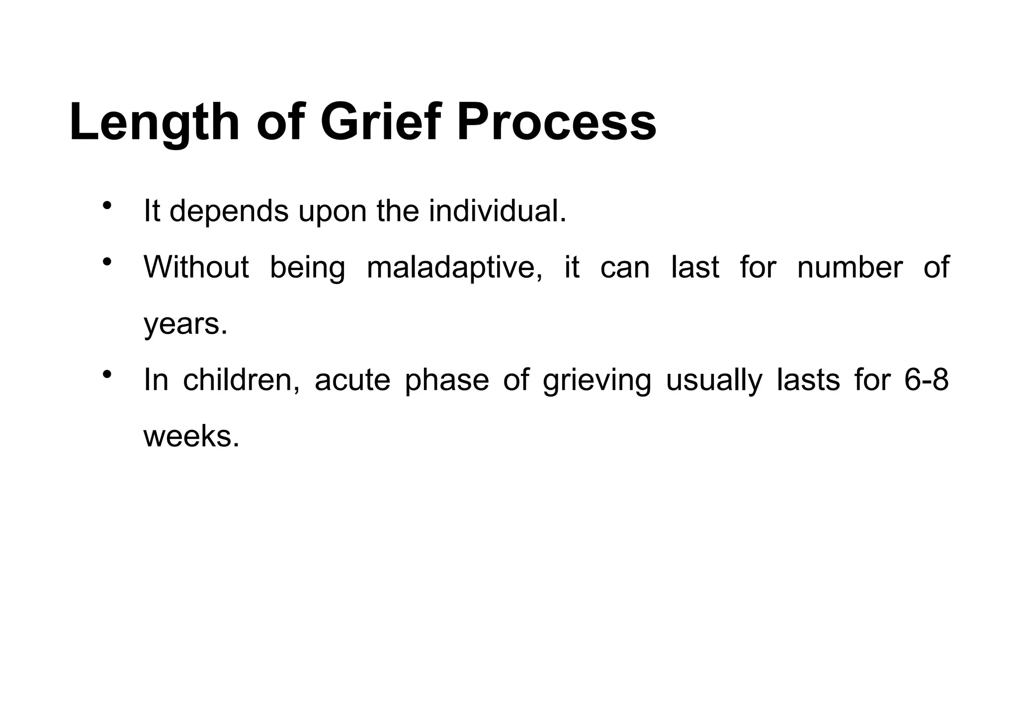 Length of Grief Process
• It depends upon the individual.
• Without being maladaptive, it can last for number of
years.
• In children, acute phase of grieving usually lasts for 6-8
weeks.
 