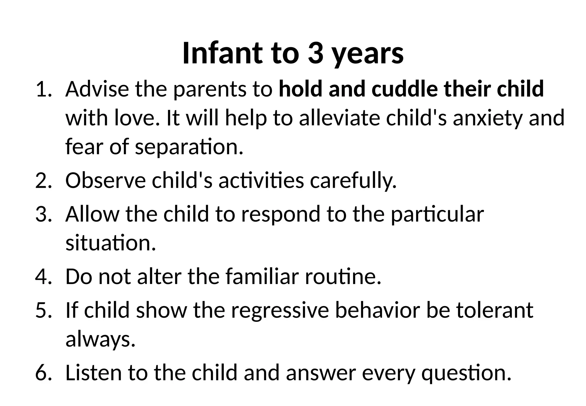 Infant to 3 years
1. Advise the parents to hold and cuddle their child
with love. It will help to alleviate child's anxiety and
fear of separation.
2. Observe child's activities carefully.
3. Allow the child to respond to the particular
situation.
4. Do not alter the familiar routine.
5. If child show the regressive behavior be tolerant
always.
6. Listen to the child and answer every question.
 