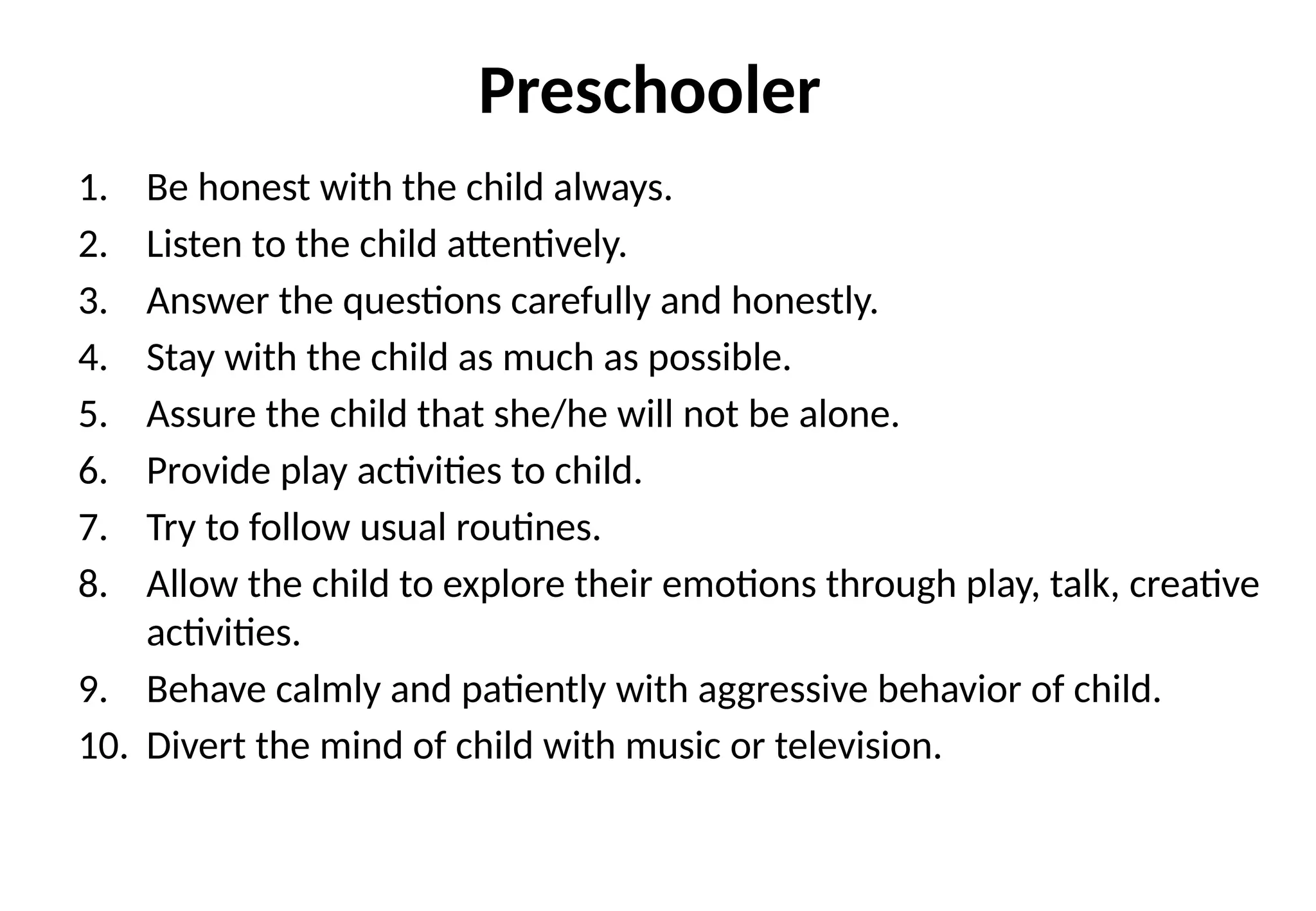 Preschooler
1. Be honest with the child always.
2. Listen to the child attentively.
3. Answer the questions carefully and honestly.
4. Stay with the child as much as possible.
5. Assure the child that she/he will not be alone.
6. Provide play activities to child.
7. Try to follow usual routines.
8. Allow the child to explore their emotions through play, talk, creative
activities.
9. Behave calmly and patiently with aggressive behavior of child.
10. Divert the mind of child with music or television.
 