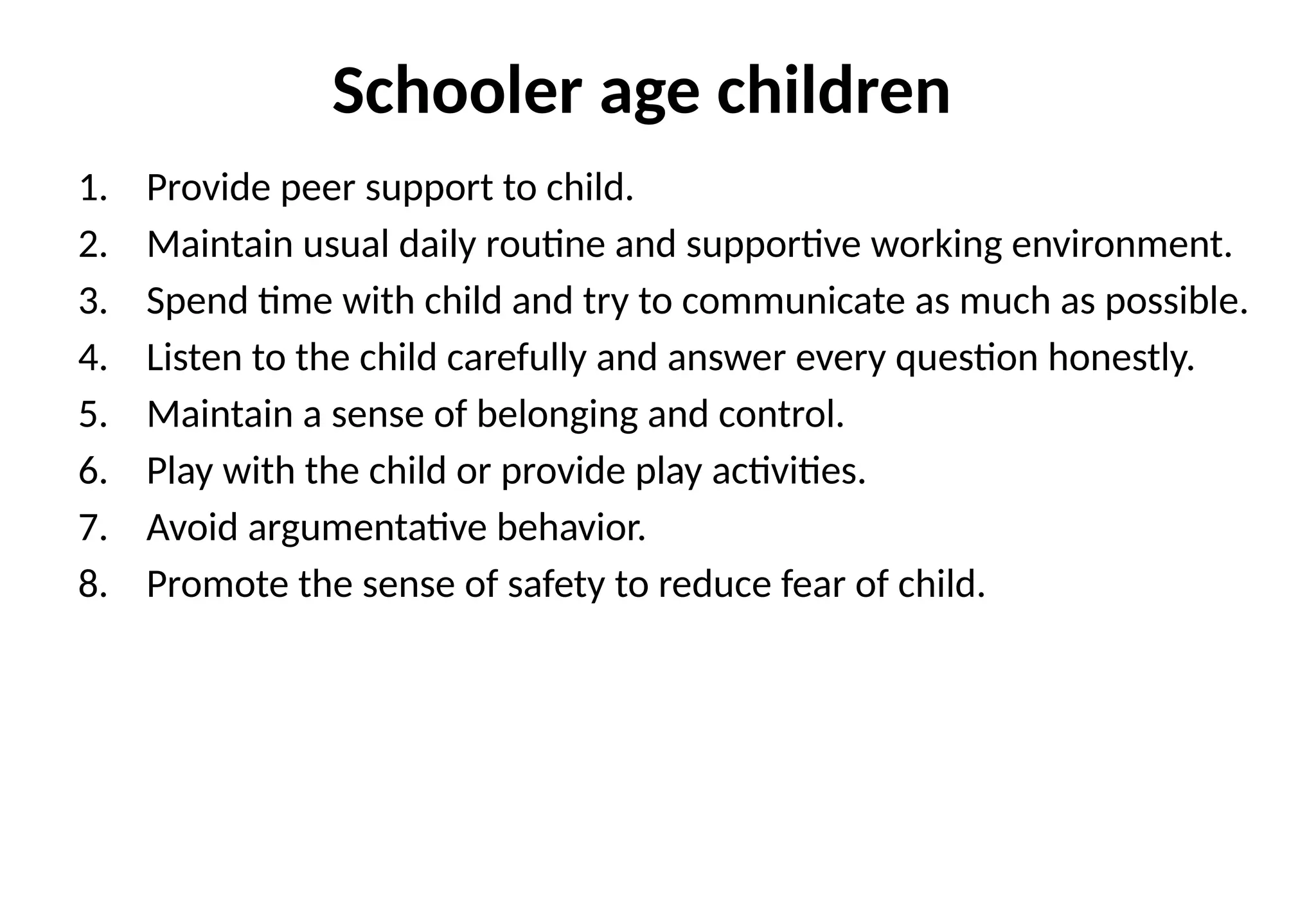 Schooler age children
1. Provide peer support to child.
2. Maintain usual daily routine and supportive working environment.
3. Spend time with child and try to communicate as much as possible.
4. Listen to the child carefully and answer every question honestly.
5. Maintain a sense of belonging and control.
6. Play with the child or provide play activities.
7. Avoid argumentative behavior.
8. Promote the sense of safety to reduce fear of child.
 