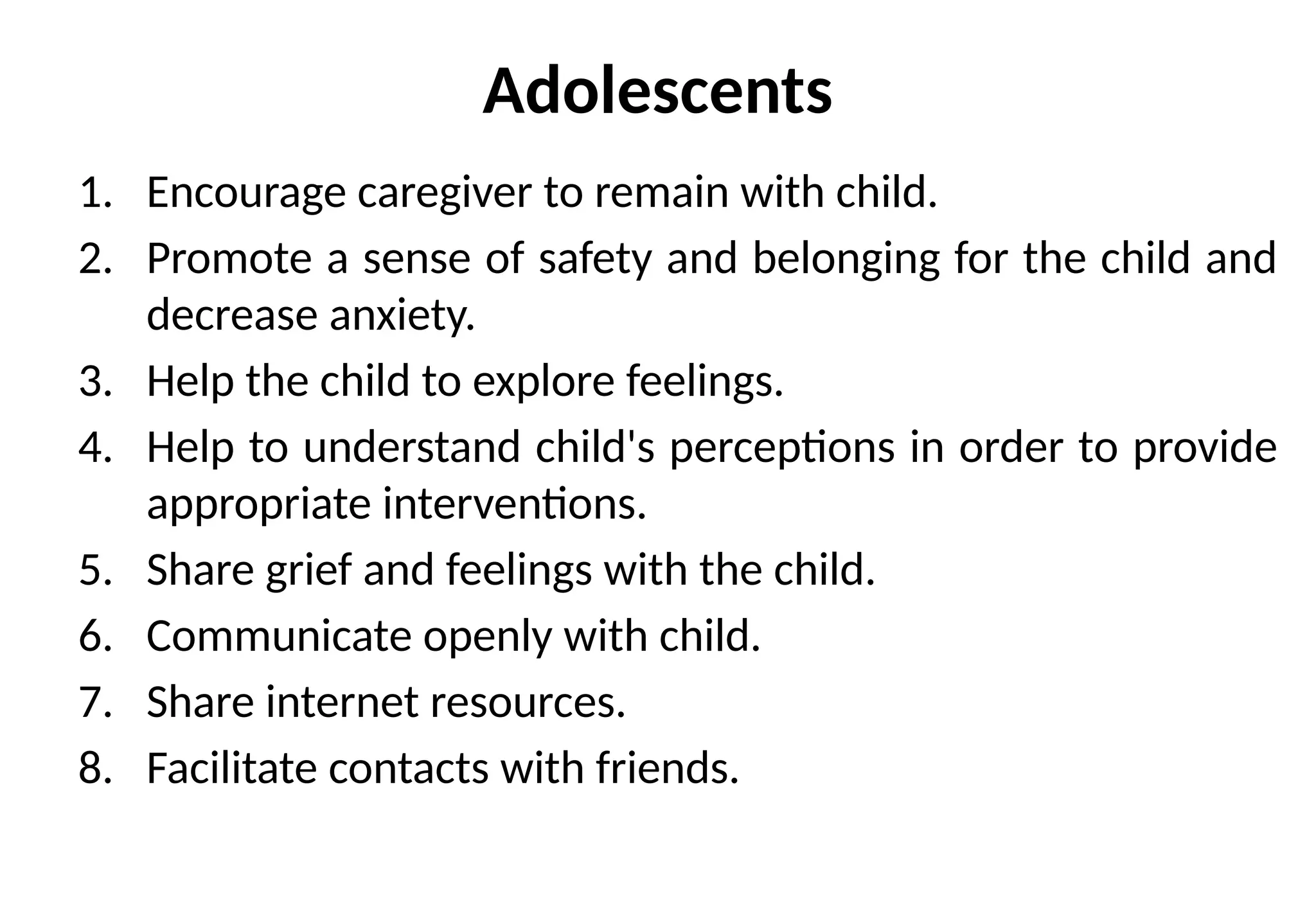 Adolescents
1. Encourage caregiver to remain with child.
2. Promote a sense of safety and belonging for the child and
decrease anxiety.
3. Help the child to explore feelings.
4. Help to understand child's perceptions in order to provide
appropriate interventions.
5. Share grief and feelings with the child.
6. Communicate openly with child.
7. Share internet resources.
8. Facilitate contacts with friends.
 