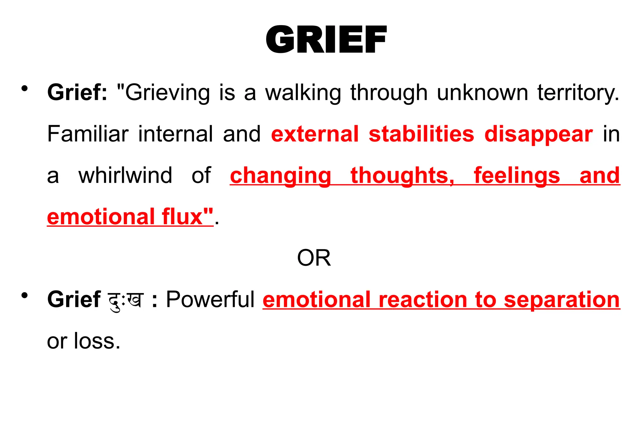 GRIEF
• Grief: "Grieving is a walking through unknown territory.
Familiar internal and external stabilities disappear in
a whirlwind of changing thoughts, feelings and
emotional flux".
OR
• Grief दुःख : Powerful emotional reaction to separation
or loss.
 