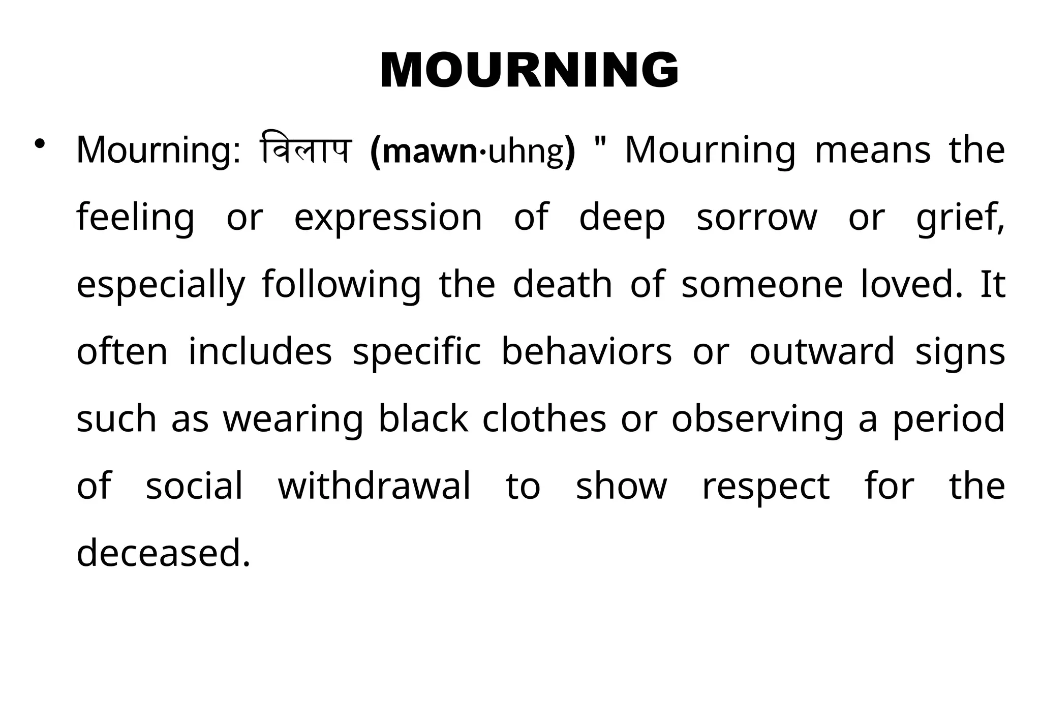 MOURNING
• Mourning: विलाप (mawn·uhng) " Mourning means the
feeling or expression of deep sorrow or grief,
especially following the death of someone loved. It
often includes specific behaviors or outward signs
such as wearing black clothes or observing a period
of social withdrawal to show respect for the
deceased.
 