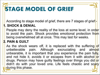STAGE MODEL OF GRIEF
According to stage model of grief, there are 7 stages of grief:-
1. SHOCK & DENIAL
People may deny the reality of the loss at some level, in order
to avoid the pain. Shock provides emotional protection from
being overwhelmed all at once. This may last for weeks.
2. PAIN & GUILT
As the shock wears off, it is replaced with the suffering of
unbelievable pain. Although excruciating and almost
unbearable, it is important that you experience the pain fully,
and not hide it, avoids it or escapes from it with alcohol or
drugs. Person may have guilty feelings over things you did or
didn't do with your loved one. Life feels chaotic and scary
during this phase.
 