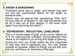 3. ANGER & BARGAINING
Frustration gives way to anger, and person may lash
out and lay unwarranted blame for the death on
someone else.
Person may rail against fate, questioning "Why me?"
He may also try to bargain in vain with the powers that
be for a way out of your despair ("I will never drink
again if you just bring him back")
4. "DEPRESSION", REFLECTION, LONELINESS
This is a normal stage of grief, so do not be "talked out
of it" by well-meaning outsiders. Encouragement from
others is not helpful to you during this stage of grieving.
During this time, you finally realize the true magnitude
of your loss, and it depresses you. You may isolate
yourself on purpose, reflect on things you did with your
lost one, and focus on memories of the past.
 
