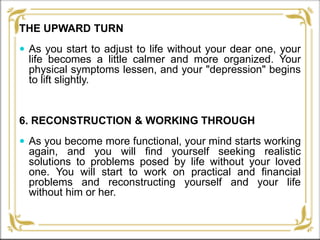 THE UPWARD TURN
 As you start to adjust to life without your dear one, your
life becomes a little calmer and more organized. Your
physical symptoms lessen, and your "depression" begins
to lift slightly.
6. RECONSTRUCTION & WORKING THROUGH
 As you become more functional, your mind starts working
again, and you will find yourself seeking realistic
solutions to problems posed by life without your loved
one. You will start to work on practical and financial
problems and reconstructing yourself and your life
without him or her.
 