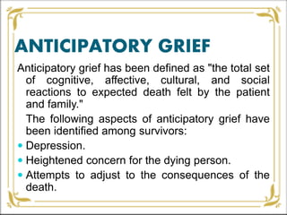 ANTICIPATORY GRIEF
Anticipatory grief has been defined as "the total set
of cognitive, affective, cultural, and social
reactions to expected death felt by the patient
and family."
The following aspects of anticipatory grief have
been identified among survivors:
 Depression.
 Heightened concern for the dying person.
 Attempts to adjust to the consequences of the
death.
 