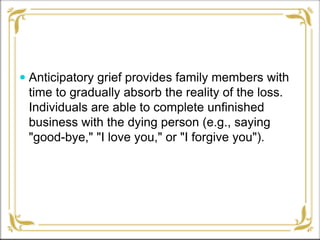  Anticipatory grief provides family members with
time to gradually absorb the reality of the loss.
Individuals are able to complete unfinished
business with the dying person (e.g., saying
"good-bye," "I love you," or "I forgive you").
 