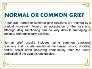 NORMAL OR COMMON GRIEF
 In general, normal or common grief reactions are marked by a
gradual movement toward an acceptance of the loss and,
although daily functioning can be very difficult, managing to
continue with basic daily activities.
 Normal grief usually includes some common emotional
reactions that include emotional numbness, shock, disbelief,
and/or denial often occurring immediately after the death,
particularly if the death is unexpected.
 