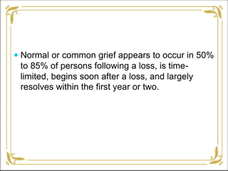  Normal or common grief appears to occur in 50%
to 85% of persons following a loss, is time-
limited, begins soon after a loss, and largely
resolves within the first year or two.
 