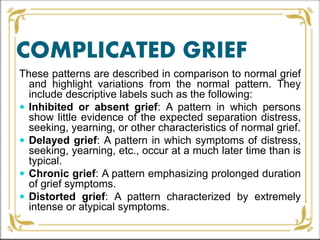 COMPLICATED GRIEF
These patterns are described in comparison to normal grief
and highlight variations from the normal pattern. They
include descriptive labels such as the following:
 Inhibited or absent grief: A pattern in which persons
show little evidence of the expected separation distress,
seeking, yearning, or other characteristics of normal grief.
 Delayed grief: A pattern in which symptoms of distress,
seeking, yearning, etc., occur at a much later time than is
typical.
 Chronic grief: A pattern emphasizing prolonged duration
of grief symptoms.
 Distorted grief: A pattern characterized by extremely
intense or atypical symptoms.
 