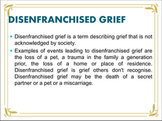 DISENFRANCHISED GRIEF
 Disenfranchised grief is a term describing grief that is not
acknowledged by society.
 Examples of events leading to disenfranchised grief are
the loss of a pet, a trauma in the family a generation
prior, the loss of a home or place of residence.
Disenfranchised grief is grief others don't recognise.
Disenfranchised grief may be the death of a secret
partner or a pet or a miscarriage.
 