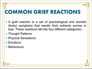 COMMON GRIEF REACTIONS
 A grief reaction is a set of psychological and somatic
(body) symptoms that results from extreme sorrow or
loss. These reactions fall into four different categories:-
 Thought Patterns
 Physical Sensations
 Emotions
 Behaviours.
 