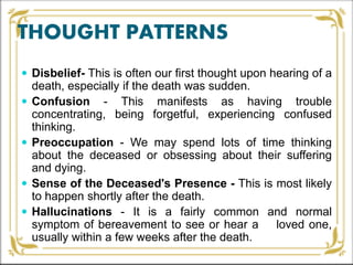 THOUGHT PATTERNS
 Disbelief- This is often our first thought upon hearing of a
death, especially if the death was sudden.
 Confusion - This manifests as having trouble
concentrating, being forgetful, experiencing confused
thinking.
 Preoccupation - We may spend lots of time thinking
about the deceased or obsessing about their suffering
and dying.
 Sense of the Deceased's Presence - This is most likely
to happen shortly after the death.
 Hallucinations - It is a fairly common and normal
symptom of bereavement to see or hear a loved one,
usually within a few weeks after the death.
 