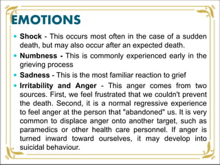 EMOTIONS
 Shock - This occurs most often in the case of a sudden
death, but may also occur after an expected death.
 Numbness - This is commonly experienced early in the
grieving process
 Sadness - This is the most familiar reaction to grief
 Irritability and Anger - This anger comes from two
sources. First, we feel frustrated that we couldn't prevent
the death. Second, it is a normal regressive experience
to feel anger at the person that "abandoned" us. It is very
common to displace anger onto another target, such as
paramedics or other health care personnel. If anger is
turned inward toward ourselves, it may develop into
suicidal behaviour.
 