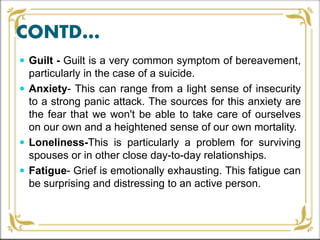 CONTD…
 Guilt - Guilt is a very common symptom of bereavement,
particularly in the case of a suicide.
 Anxiety- This can range from a light sense of insecurity
to a strong panic attack. The sources for this anxiety are
the fear that we won't be able to take care of ourselves
on our own and a heightened sense of our own mortality.
 Loneliness-This is particularly a problem for surviving
spouses or in other close day-to-day relationships.
 Fatigue- Grief is emotionally exhausting. This fatigue can
be surprising and distressing to an active person.
 
