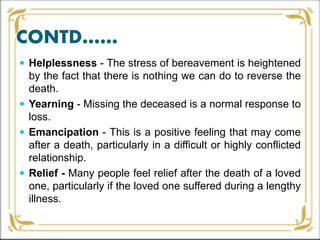 CONTD……
 Helplessness - The stress of bereavement is heightened
by the fact that there is nothing we can do to reverse the
death.
 Yearning - Missing the deceased is a normal response to
loss.
 Emancipation - This is a positive feeling that may come
after a death, particularly in a difficult or highly conflicted
relationship.
 Relief - Many people feel relief after the death of a loved
one, particularly if the loved one suffered during a lengthy
illness.
 