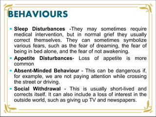 BEHAVIOURS
 Sleep Disturbances -They may sometimes require
medical intervention, but in normal grief they usually
correct themselves. They can sometimes symbolize
various fears, such as the fear of dreaming, the fear of
being in bed alone, and the fear of not awakening.
 Appetite Disturbances- Loss of appetite is more
common
 Absent-Minded Behaviour - This can be dangerous if,
for example, we are not paying attention while crossing
the street or driving.
 Social Withdrawal - This is usually short-lived and
corrects itself. It can also include a loss of interest in the
outside world, such as giving up TV and newspapers.
 