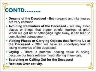 CONTD………
 Dreams of the Deceased - Both dreams and nightmares
are very common
 Avoiding Reminders of the Deceased - We may avoid
places or things that trigger painful feelings of grief.
When we get rid of belongings right away, it can lead to
complicated bereavement.
 Visiting Places or Carrying Objects that Remind Us of
the Deceased - Often we have an underlying fear of
losing memories of the deceased.
 Crying - There is potential healing value in crying,
because our tears release mood altering chemicals.
 Searching or Calling Out for the Deceased
 Restless Over activity.
 