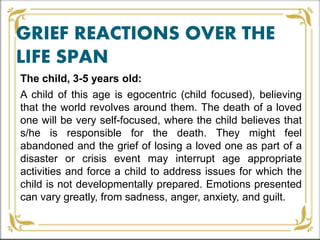 GRIEF REACTIONS OVER THE
LIFE SPAN
The child, 3-5 years old:
A child of this age is egocentric (child focused), believing
that the world revolves around them. The death of a loved
one will be very self-focused, where the child believes that
s/he is responsible for the death. They might feel
abandoned and the grief of losing a loved one as part of a
disaster or crisis event may interrupt age appropriate
activities and force a child to address issues for which the
child is not developmentally prepared. Emotions presented
can vary greatly, from sadness, anger, anxiety, and guilt.
 