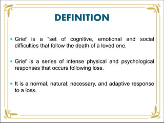 DEFINITION
 Grief is a “set of cognitive, emotional and social
difficulties that follow the death of a loved one.
 Grief is a series of intense physical and psychological
responses that occurs following loss.
 It is a normal, natural, necessary, and adaptive response
to a loss.
 