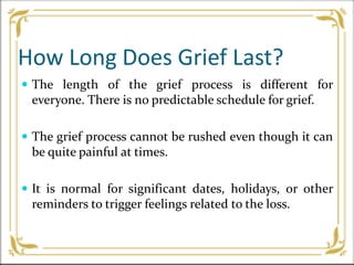 How Long Does Grief Last?
 The length of the grief process is different for
everyone. There is no predictable schedule for grief.
 The grief process cannot be rushed even though it can
be quite painful at times.
 It is normal for significant dates, holidays, or other
reminders to trigger feelings related to the loss.
 