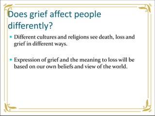 Does grief affect people
differently?
 Different cultures and religions see death, loss and
grief in different ways.
 Expression of grief and the meaning to loss will be
based on our own beliefs and view of the world.
 